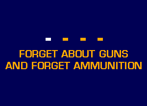 FORGET ABOUT GUNS
AND FORGET AMMUNITION