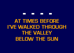 AT TIMES BEFORE
I'VE WALKED THROUGH
THE VALLEY

BELOW THE SUN