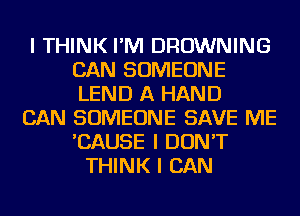 I THINK I'M BROWNING
CAN SOMEONE
LEND A HAND

CAN SOMEONE SAVE ME
'CAUSE I DON'T
THINK I CAN