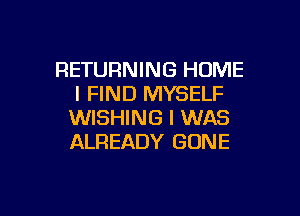 RETURNING HOME
I FIND MYSELF

WISHING I WAS
ALREADY GONE