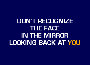 DON'T RECOGNIZE
THE FACE
IN THE MIRROR
LOOKING BACK AT YOU