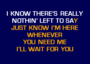 I KNOW THERE'S REALLY
NOTHIN' LEFT TO SAY
JUST KNOW I'M HERE

WHENEVER
YOU NEED ME
I'LL WAIT FOR YOU