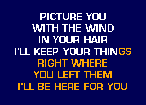 PICTURE YOU
WITH THE WIND
IN YOUR HAIR
I'LL KEEP YOUR THINGS
RIGHT WHERE
YOU LEFT THEM
I'LL BE HERE FOR YOU