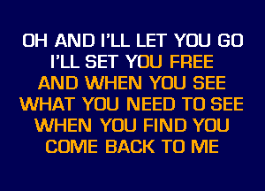 OH AND I'LL LET YOU GO
I'LL SET YOU FREE
AND WHEN YOU SEE
WHAT YOU NEED TO SEE
WHEN YOU FIND YOU
COME BACK TO ME