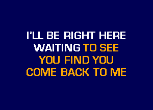 I'LL BE RIGHT HERE
WAITING TO SEE
YOU FIND YOU
COME BACK TO ME

g