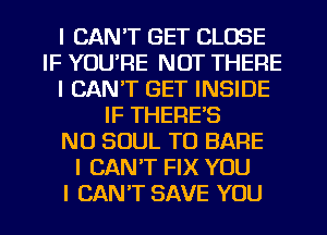 I CAN'T GET CLOSE
IF YOU'RE NOT THERE
I CAN'T GET INSIDE
IF THERES
N0 SOUL TO BARE
I CANT FIX YOU
I CAN'T SAVE YOU