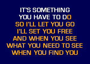 IT'S SOMETHING
YOU HAVE TO DO
SO I'LL LET YOU GO
I'LL SET YOU FREE
AND WHEN YOU SEE
WHAT YOU NEED TO SEE
WHEN YOU FIND YOU