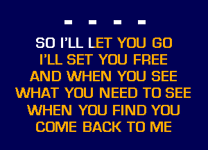 SO I'LL LET YOU GO
I'LL SET YOU FREE
AND WHEN YOU SEE
WHAT YOU NEED TO SEE
WHEN YOU FIND YOU
COME BACK TO ME