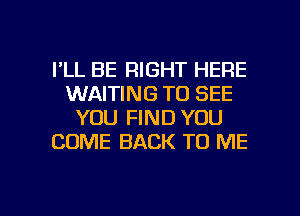 I'LL BE RIGHT HERE
WAITING TO SEE
YOU FIND YOU
COME BACK TO ME

g