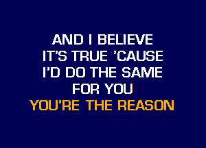 AND I BELIEVE
ITS TRUE CAUSE
I'D DO THE SAME

FOR YOU
YOU'RE THE REASON