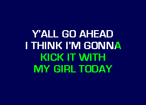 VALL GO AHEAD
I THINK I'M GONNA

KICK IT WITH
MY GIRL TODAY