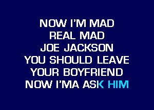 NOW I'M MAD
REAL MAD
JOE JACKSON
YOU SHOULD LEAVE
YOUR BOYFRIEND
NOW PMA ASK HIM

g