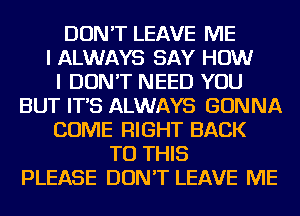 DON'T LEAVE ME
I ALWAYS SAY HOW
I DON'T NEED YOU
BUT IT'S ALWAYS GONNA
COME RIGHT BACK
TO THIS
PLEASE DON'T LEAVE ME