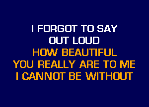 I FORGOT TO SAY
OUT LOUD
HOW BEAUTIFUL
YOU REALLY ARE TO ME
I CANNOT BE WITHOUT