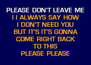 PLEASE DON'T LEAVE ME
I I ALWAYS SAY HOW
I DON'T NEED YOU
BUT IT'S IT'S GONNA
COME RIGHT BACK
TO THIS
PLEASE PLEASE