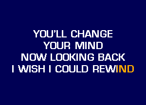 YOU'LL CHANGE
YOUR MIND
NOW LOOKING BACK
I WISH I COULD REWIND