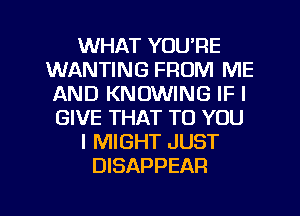 WHAT YOU'RE
WANTING FROM ME
AND KNOWING IFI
GIVE THAT TO YOU
I MIGHT JUST
DISAPPEAR