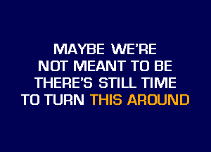 MAYBE WE'RE
NOT MEANT TO BE
THERE'S STILL TIME

TO TURN THIS AROUND