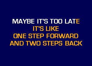 MAYBE IT'S TOO LATE
IT'S LIKE
ONE STEP FORWARD
AND TWO STEPS BACK