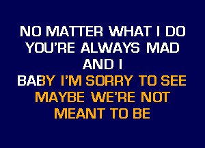 NO MATTER WHAT I DO
YOU'RE ALWAYS MAD
AND I
BABY I'M SORRY TO SEE
MAYBE WE'RE NOT
MEANT TO BE