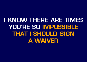 I KNOW THERE ARE TIMES
YOU'RE SO IMPOSSIBLE
THAT I SHOULD SIGN
A WAIVER