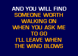 AND YOU WILL FIND
SOMEONE WORTH
WALKING UN
WHEN YOU ASK ME
TO GO
I'LL LEAVE WHEN
THE WIND BLOWS