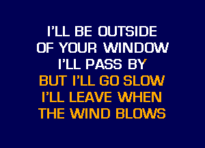 I'LL BE OUTSIDE
OF YOUR WINDOW
I'LL PASS BY
BUT I'LL GO SLOW
I'LL LEAVE WHEN
THE WIND BLOWS

g