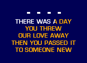 THERE WAS A DAY
YOU THREW
OUR LOVE AWAY
THEN YOU PASSED IT
TO SOMEONE NEW