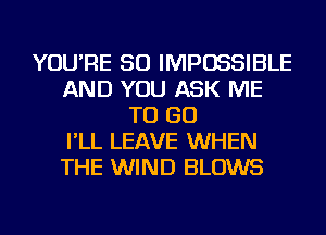 YOU'RE SO IMPOSSIBLE
AND YOU ASK ME
TO GO
I'LL LEAVE WHEN
THE WIND BLOWS