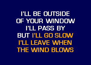 I'LL BE OUTSIDE
OF YOUR WINDOW
I'LL PASS BY
BUT I'LL GO SLOW
I'LL LEAVE WHEN
THE WIND BLOWS

g