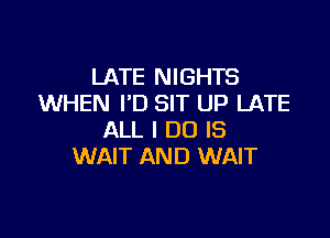 LATE NIGHTS
WHEN I'D SIT UP LATE

ALL I DO IS
WAIT AND WAIT