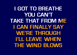 I GOT TO BREATHE
YOU CAN'T
TAKE THAT FROM ME
I CAN FINALLY SAY
WERE THROUGH
I'LL LEAVE WHEN
THE WIND BLOWS