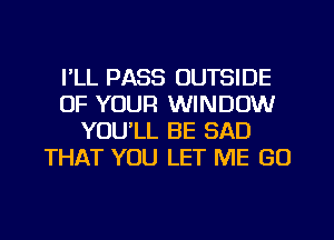 I'LL PASS OUTSIDE
OF YOUR WINDOW
YOU'LL BE SAD
THAT YOU LET ME GO