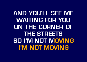 AND YOU'LL SEE ME
WAITING FOR YOU
ON THE CORNER OF
THE STREETS
SO I'M NOT MOVING
I'M NOT MOVING