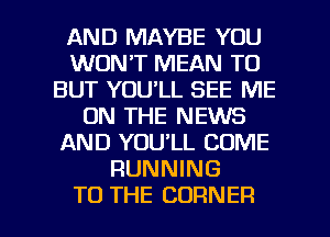 AND MAYBE YOU
WON'T MEAN TO
BUT YOU'LL SEE ME
ON THE NEWS
AND YOU'LL COME
RUNNING

TO THE CORNER l