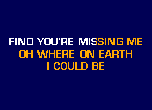 FIND YOU'RE MISSING ME
OH WHERE ON EARTH
I COULD BE