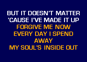 BUT IT DOESN'T MATTER
'CAUSE I'VE MADE IT UP
FORGIVE ME NOW
EVERY DAY I SPEND
AWAY
MY SOUL'S INSIDE OUT