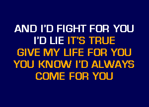 AND I'D FIGHT FOR YOU
I'D LIE IT'S TRUE
GIVE MY LIFE FOR YOU
YOU KNOW I'D ALWAYS
COME FOR YOU