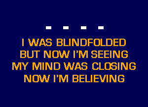 I WAS BLINDFOLDED
BUT NOW I'M SEEING
MY MIND WAS CLOSING

NOW I'M BELIEVING