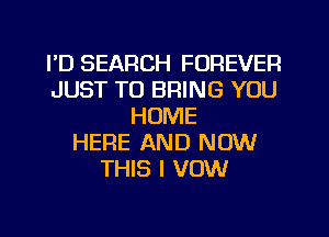 FD SEARCH FOREVER
JUST TO BRING YOU
HOME
HERE AND NOW
THIS I VOW