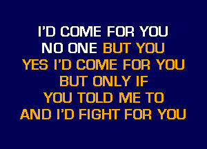 I'D COME FOR YOU
NO ONE BUT YOU
YES I'D COME FOR YOU
BUT ONLY IF
YOU TOLD ME TO
AND I'D FIGHT FOR YOU