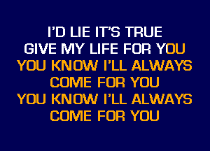 I'D LIE IT'S TRUE
GIVE MY LIFE FOR YOU
YOU KNOW I'LL ALWAYS
COME FOR YOU
YOU KNOW I'LL ALWAYS
COME FOR YOU