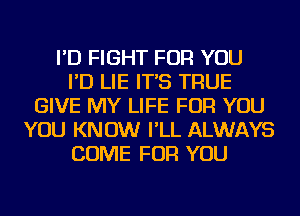 I'D FIGHT FOR YOU
I'D LIE IT'S TRUE
GIVE MY LIFE FOR YOU
YOU KNOW I'LL ALWAYS
COME FOR YOU
