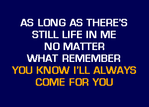 AS LONG AS THERE'S
STILL LIFE IN ME
NO MATTER
WHAT REMEMBER
YOU KNOW I'LL ALWAYS
COME FOR YOU