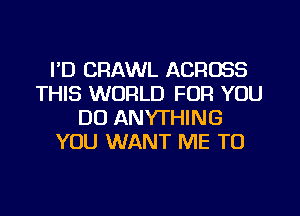 I'D CRAWL ACROSS
THIS WORLD FOR YOU
DO ANYTHING
YOU WANT ME TO