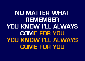 NO MATTER WHAT
REMEMBER
YOU KNOW I'LL ALWAYS
COME FOR YOU
YOU KNOW I'LL ALWAYS
COME FOR YOU