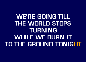 WE'RE GOING TILL
THE WORLD STOPS
TURNING
WHILE WE BURN IT
TO THE GROUND TONIGHT