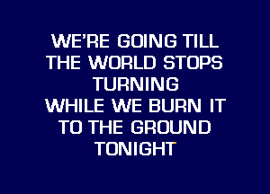 WE'RE GOING TILL
THE WORLD STOPS
TURNING
WHILE WE BURN IT
TO THE GROUND
TONIGHT

g