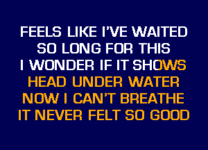 FEELS LIKE I'VE WAITED
SO LONG FOR THIS
I WONDER IF IT SHOWS
HEAD UNDER WATER
NOW I CAN'T BREATHE
IT NEVER FELT SO GOOD