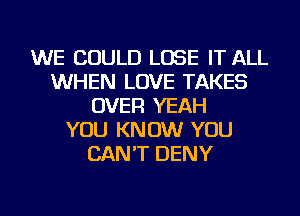 WE COULD LOSE IT ALL
WHEN LOVE TAKES
OVER YEAH
YOU KNOW YOU
CAN'T DENY